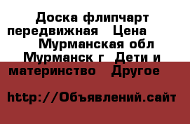 Доска флипчарт передвижная › Цена ­ 5 200 - Мурманская обл., Мурманск г. Дети и материнство » Другое   